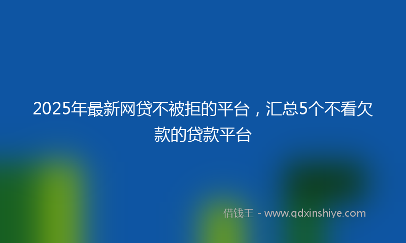 2025年最新网贷不被拒的平台，汇总5个不看欠款的贷款平台