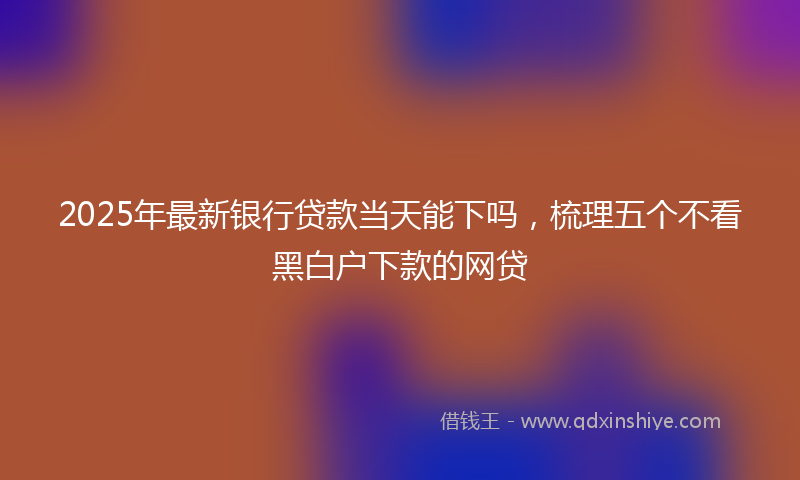2025年最新银行贷款当天能下吗,梳理五个不看黑白户下款的网贷