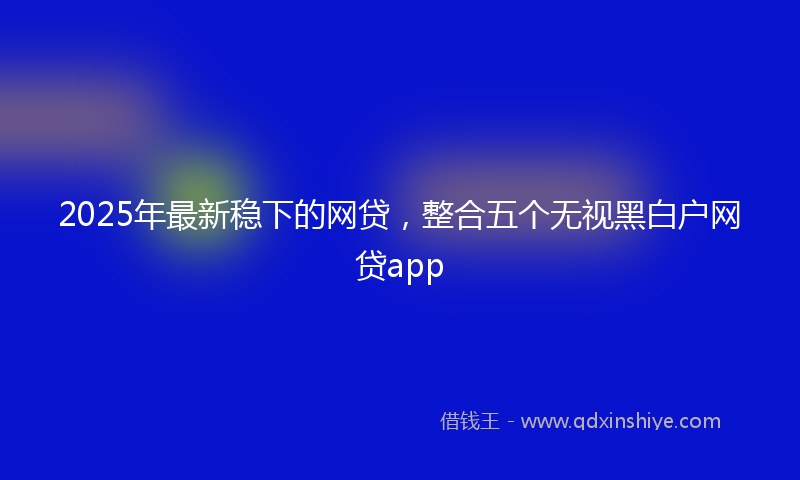 2025年最新稳下的网贷，整合五个无视黑白户网贷app