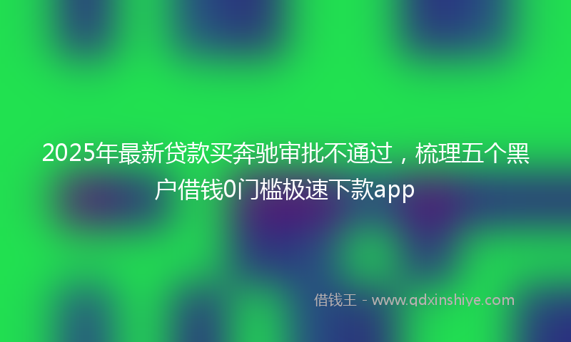 2025年最新贷款买奔驰审批不通过，梳理五个黑户借钱0门槛极速下款app
