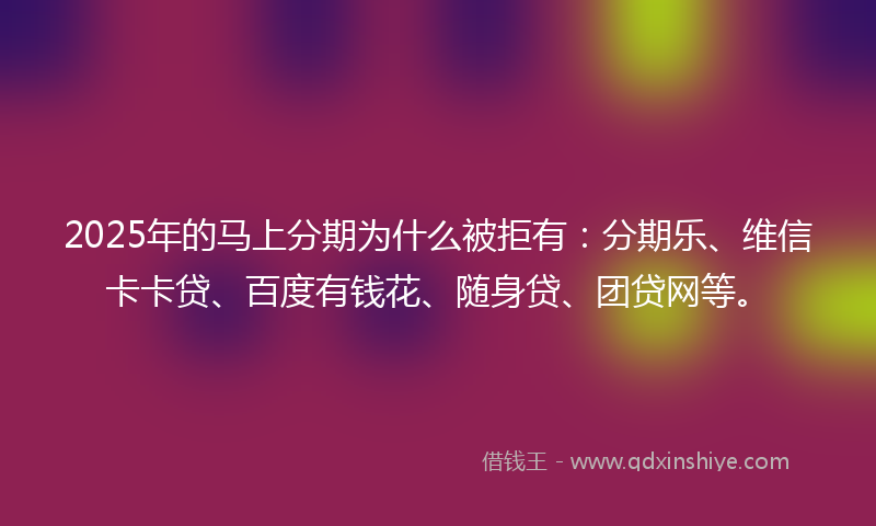 2025年的马上分期为什么被拒有：分期乐、维信卡卡贷、百度有钱花、随身贷、团贷网等。