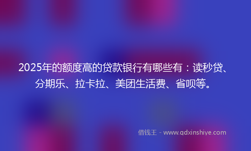 2025年的额度高的贷款银行有哪些有：读秒贷、分期乐、拉卡拉、美团生活费、省呗等。