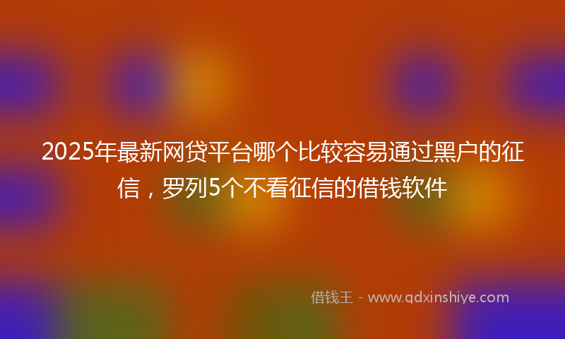 2025年最新网贷平台哪个比较容易通过黑户的征信，罗列5个不看征信的借钱软件