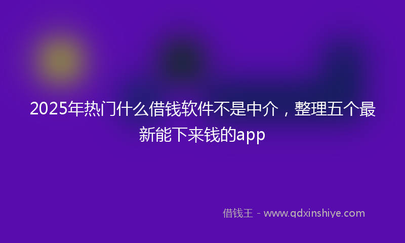 2025年热门什么借钱软件不是中介，整理五个最新能下来钱的app
