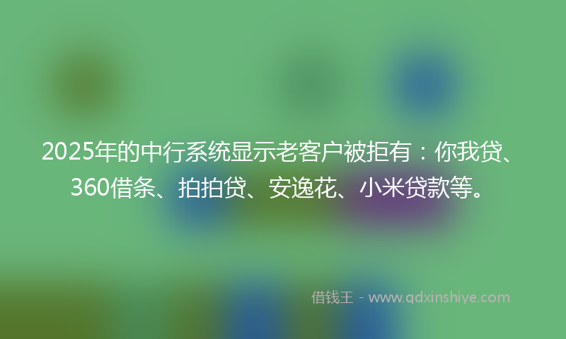 2025年的中行系统显示老客户被拒有：你我贷、360借条、拍拍贷、安逸花、小米贷款等。