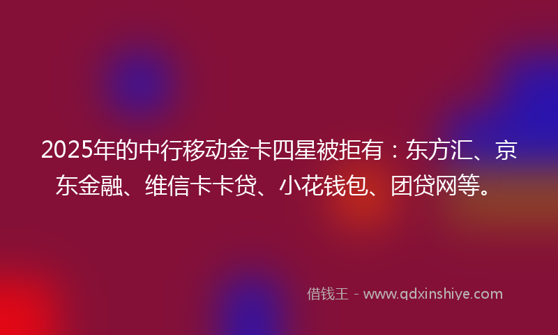 2025年的中行移动金卡四星被拒有：东方汇、京东金融、维信卡卡贷、小花钱包、团贷网等。