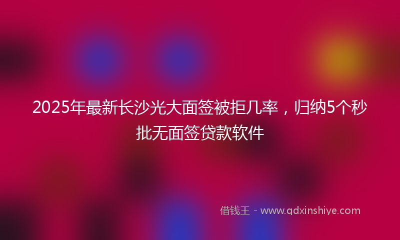 2025年最新长沙光大面签被拒几率，归纳5个秒批无面签贷款软件
