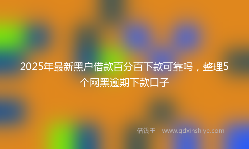 2025年最新黑户借款百分百下款可靠吗，整理5个网黑逾期下款口子