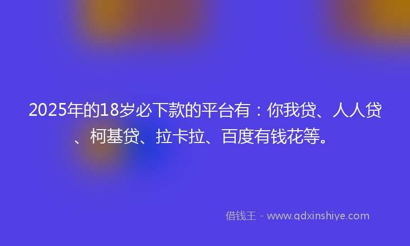 2025年的18岁必下款的平台有：你我贷、人人贷、柯基贷、拉卡拉、百度有钱花等。