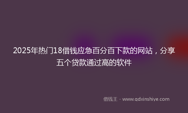 2025年热门18借钱应急百分百下款的网站，分享五个贷款通过高的软件