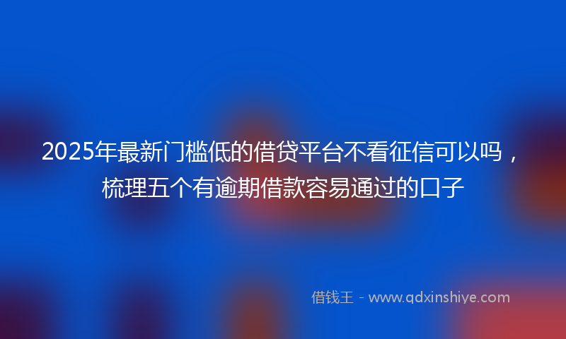 2025年最新门槛低的借贷平台不看征信可以吗，梳理五个有逾期借款容易通过的口子