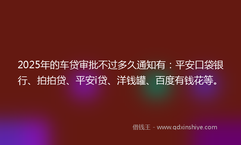 2025年的车贷审批不过多久通知有：平安口袋银行、拍拍贷、平安i贷、洋钱罐、百度有钱花等。
