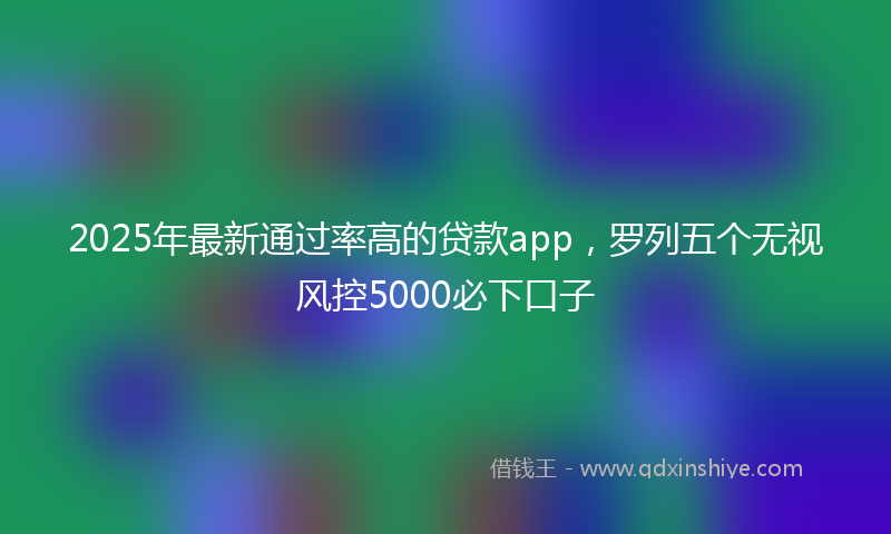 2025年最新通过率高的贷款app，罗列五个无视风控5000必下口子