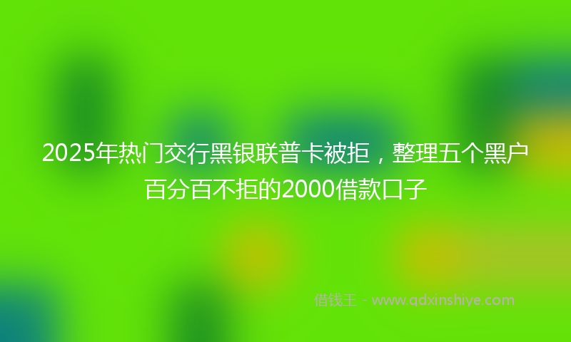 2025年热门交行黑银联普卡被拒，整理五个黑户百分百不拒的2000借款口子