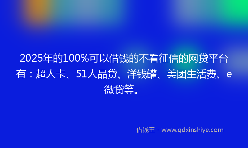 2025年的100%可以借钱的不看征信的网贷平台有：超人卡、51人品贷、洋钱罐、美团生活费、e微贷等。