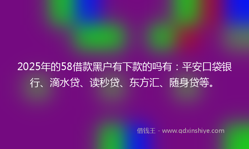 2025年的58借款黑户有下款的吗有：平安口袋银行、滴水贷、读秒贷、东方汇、随身贷等。