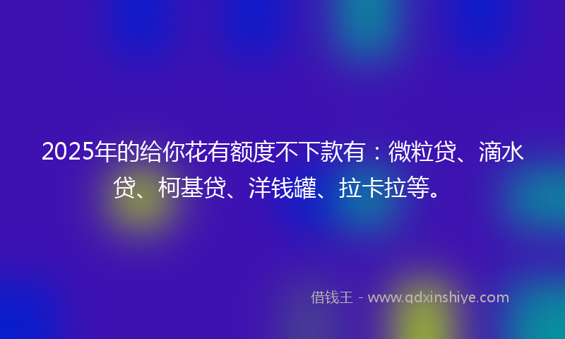 2025年的给你花有额度不下款有：微粒贷、滴水贷、柯基贷、洋钱罐、拉卡拉等。