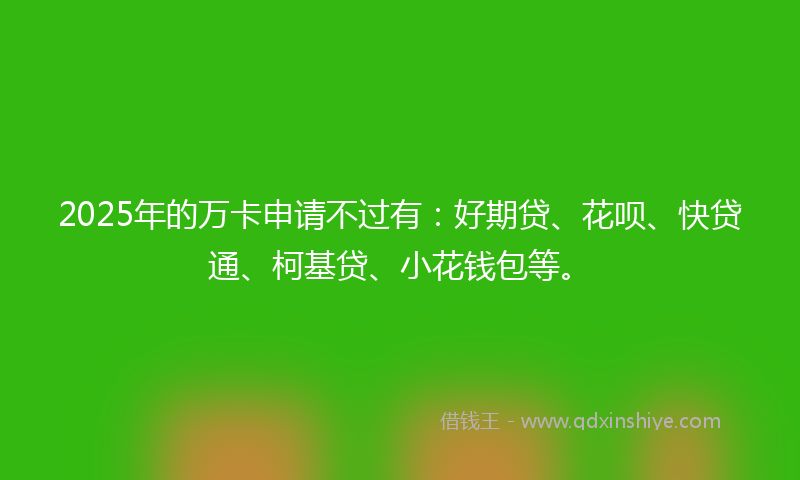 2025年的万卡申请不过有：好期贷、花呗、快贷通、柯基贷、小花钱包等。