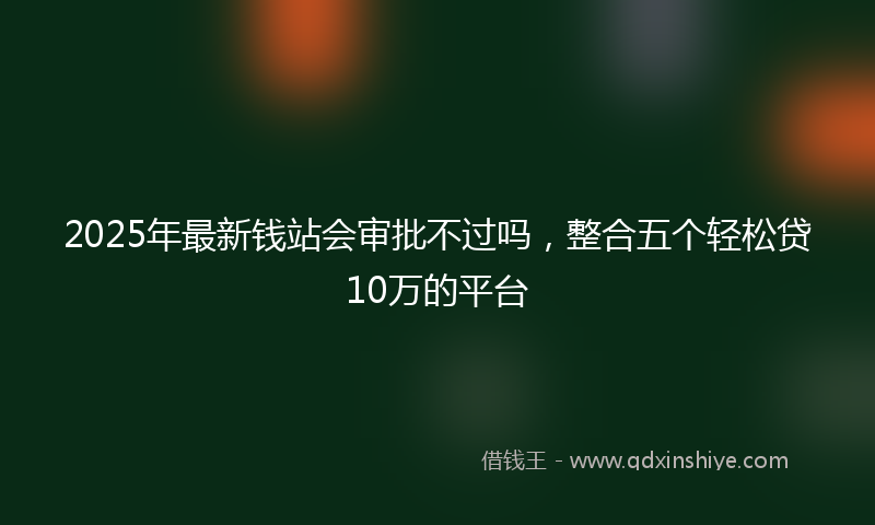 2025年最新钱站会审批不过吗，整合五个轻松贷10万的平台