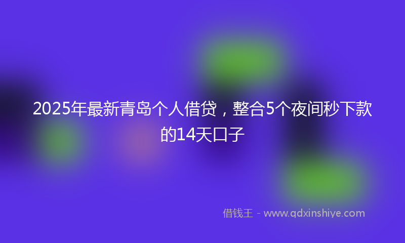 2025年最新青岛个人借贷，整合5个夜间秒下款的14天口子