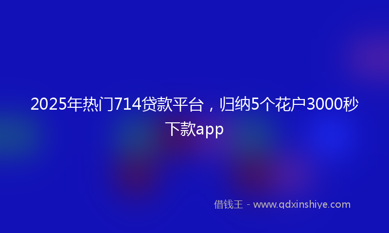 2025年热门714贷款平台，归纳5个花户3000秒下款app