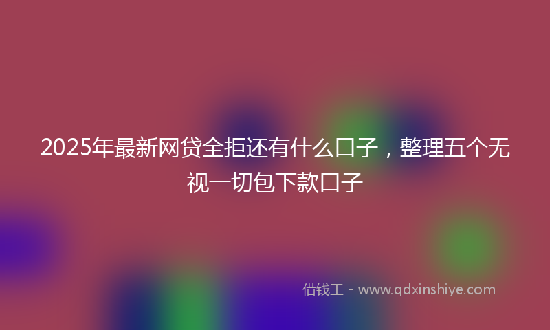 2025年最新网贷全拒还有什么口子，整理五个无视一切包下款口子