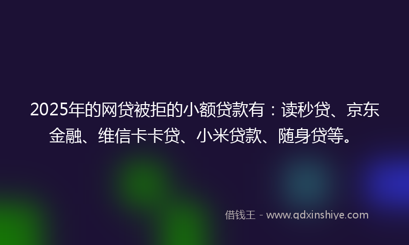 2025年的网贷被拒的小额贷款有：读秒贷、京东金融、维信卡卡贷、小米贷款、随身贷等。