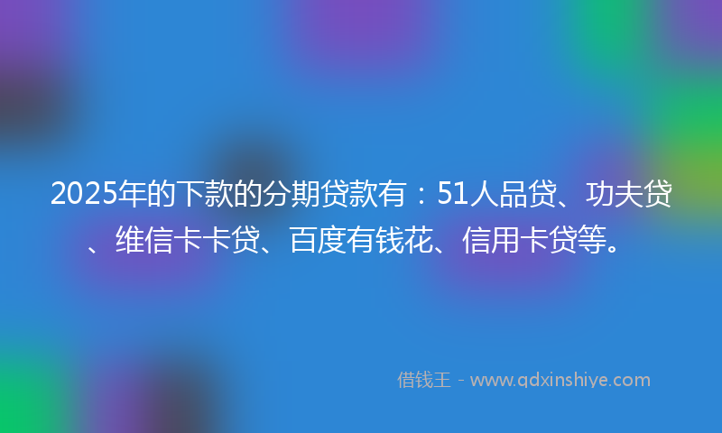 2025年的下款的分期贷款有：51人品贷、功夫贷、维信卡卡贷、百度有钱花、信用卡贷等。