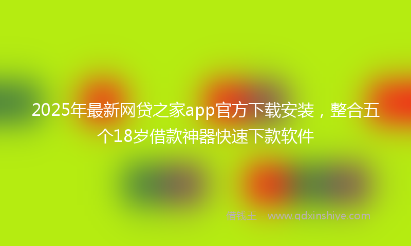 2025年最新网贷之家app官方下载安装，整合五个18岁借款神器快速下款软件