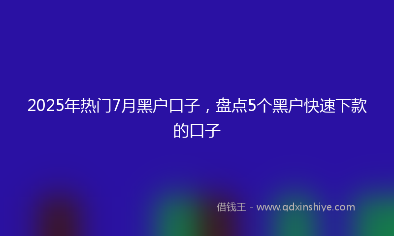 2025年热门7月黑户口子，盘点5个黑户快速下款的口子