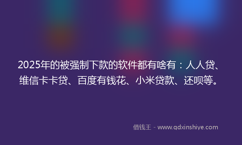 2025年的被强制下款的软件都有啥有：人人贷、维信卡卡贷、百度有钱花、小米贷款、还呗等。