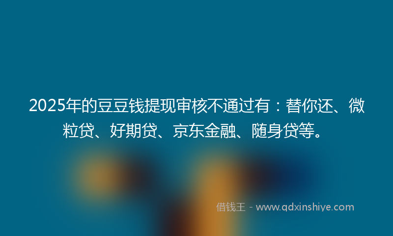 2025年的豆豆钱提现审核不通过有：替你还、微粒贷、好期贷、京东金融、随身贷等。