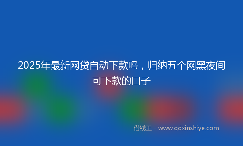 2025年最新网贷自动下款吗，归纳五个网黑夜间可下款的口子
