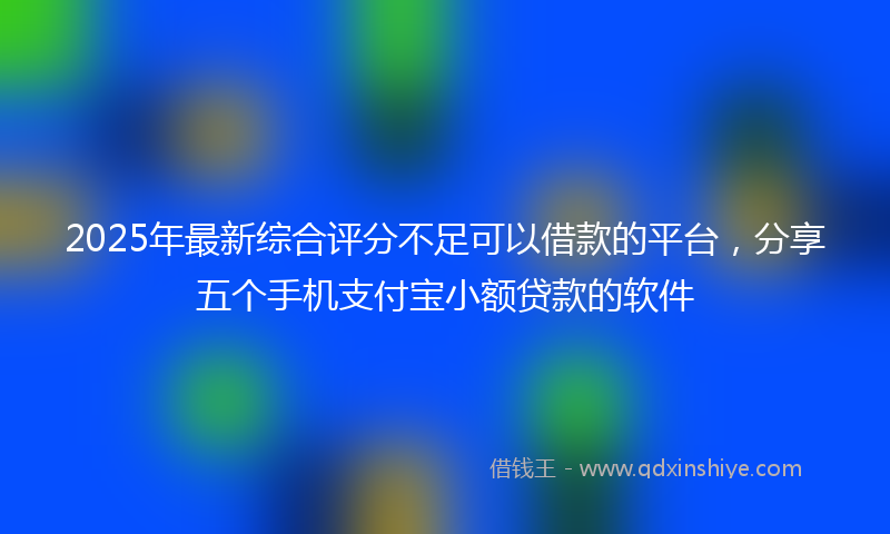 2025年最新综合评分不足可以借款的平台，分享五个手机支付宝小额贷款的软件