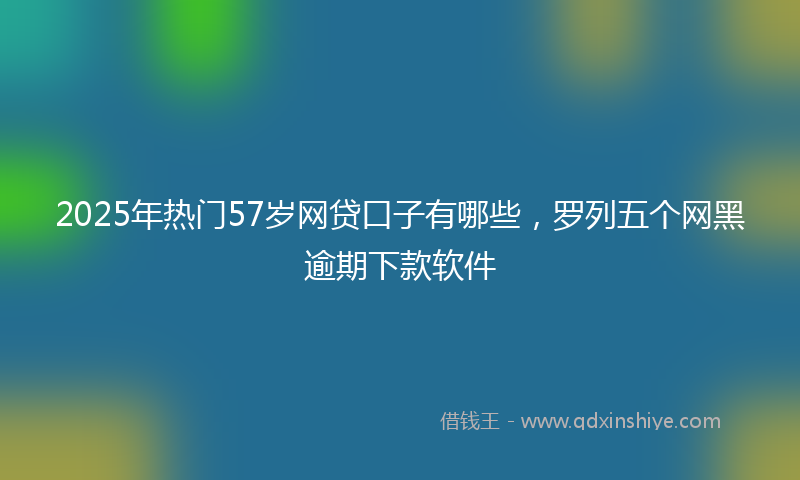 2025年热门57岁网贷口子有哪些，罗列五个网黑逾期下款软件