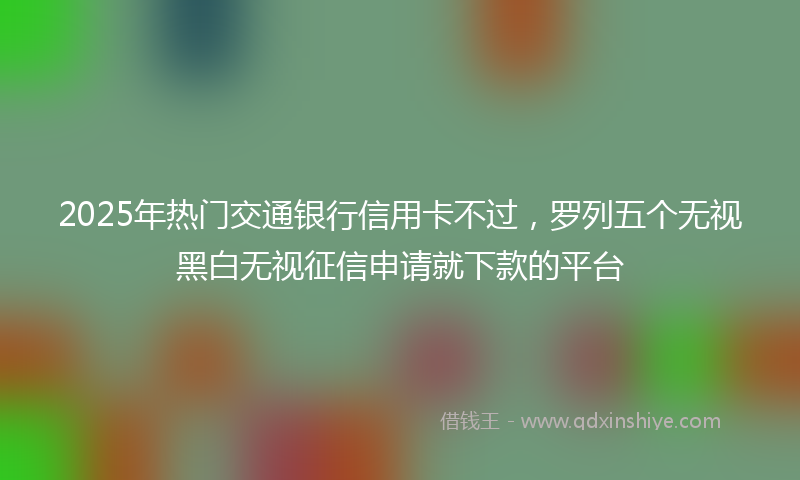 2025年热门交通银行信用卡不过，罗列五个无视黑白无视征信申请就下款的平台