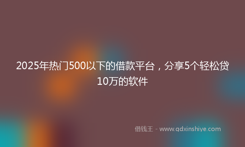 2025年热门500以下的借款平台，分享5个轻松贷10万的软件