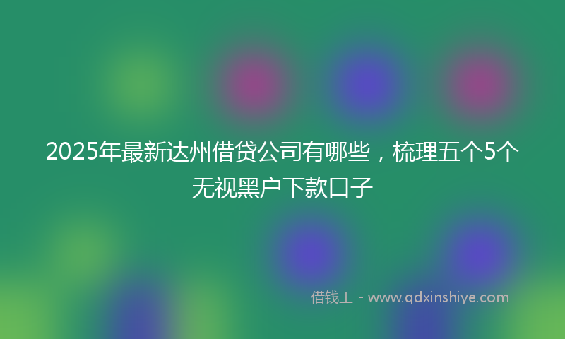 2025年最新达州借贷公司有哪些，梳理五个5个无视黑户下款口子