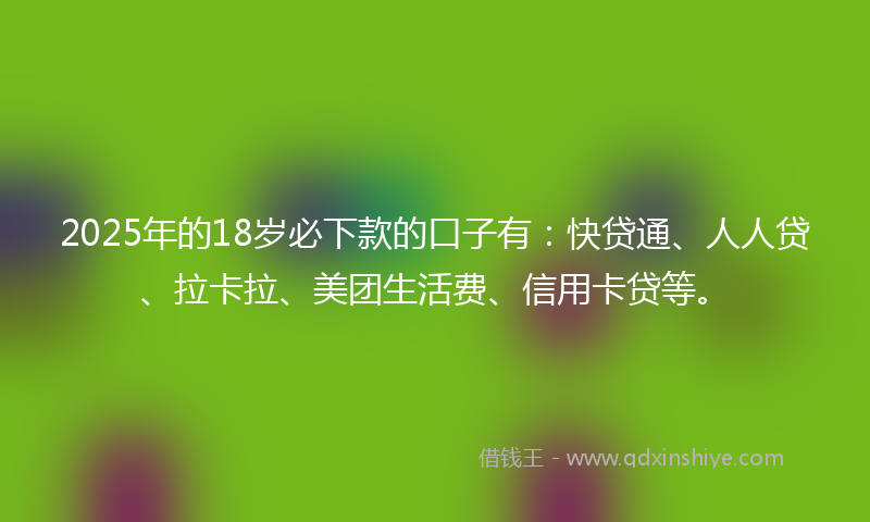 2025年的18岁必下款的口子有：快贷通、人人贷、拉卡拉、美团生活费、信用卡贷等。