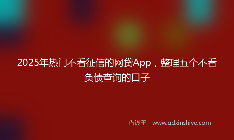 2025年热门不看征信的网贷App，整理五个不看负债查询的口子