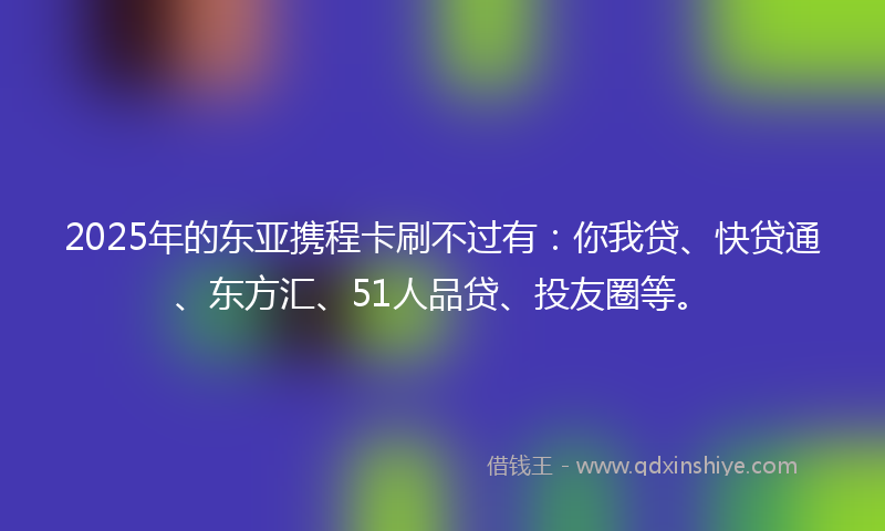 2025年的东亚携程卡刷不过有：你我贷、快贷通、东方汇、51人品贷、投友圈等。