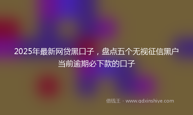 2025年最新网贷黑口子，盘点五个无视征信黑户当前逾期必下款的口子