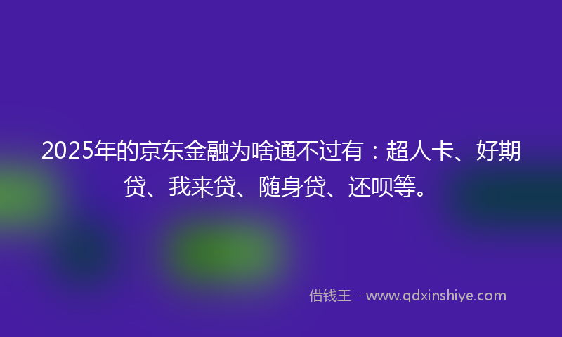 2025年的京东金融为啥通不过有：超人卡、好期贷、我来贷、随身贷、还呗等。