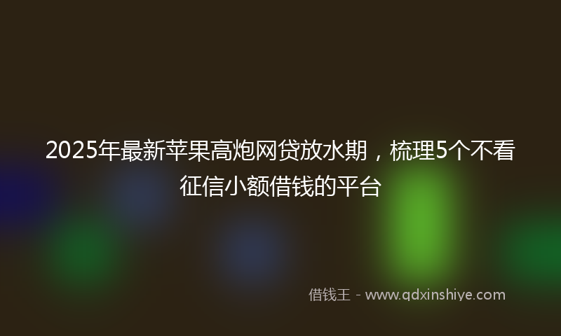 2025年最新苹果高炮网贷放水期，梳理5个不看征信小额借钱的平台