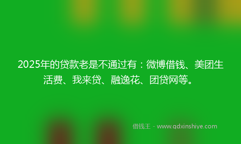 2025年的贷款老是不通过有：微博借钱、美团生活费、我来贷、融逸花、团贷网等。