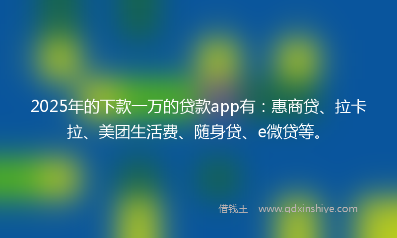 2025年的下款一万的贷款app有：惠商贷、拉卡拉、美团生活费、随身贷、e微贷等。