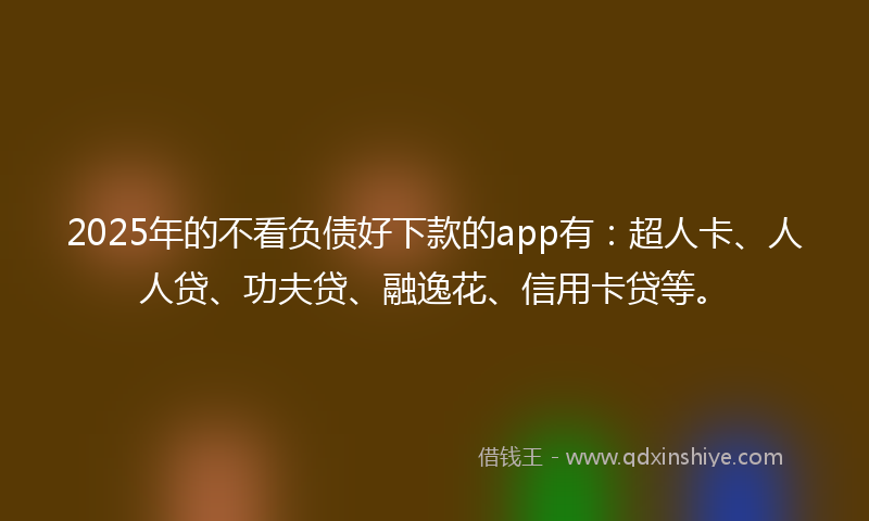 2025年的不看负债好下款的app有：超人卡、人人贷、功夫贷、融逸花、信用卡贷等。