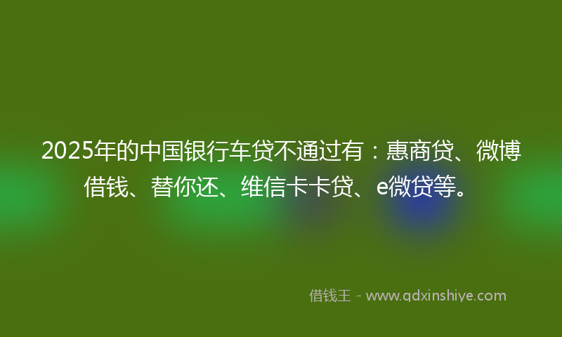 2025年的中国银行车贷不通过有：惠商贷、微博借钱、替你还、维信卡卡贷、e微贷等。