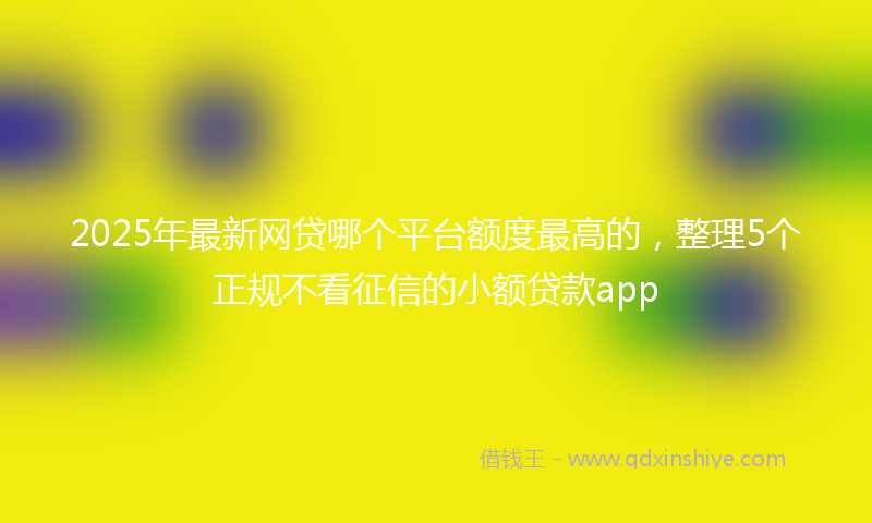 2025年最新网贷哪个平台额度最高的，整理5个正规不看征信的小额贷款app