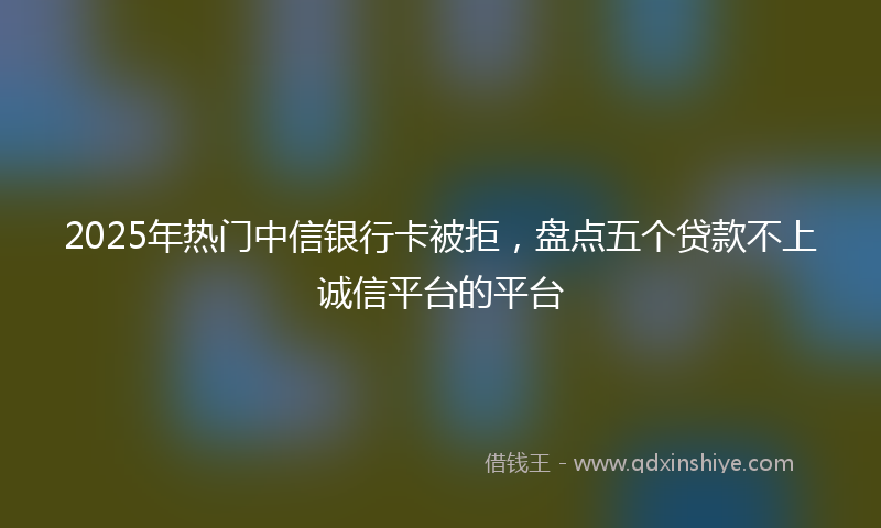 2025年热门中信银行卡被拒，盘点五个贷款不上诚信平台的平台